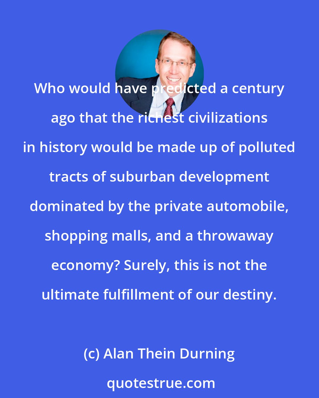 Alan Thein Durning: Who would have predicted a century ago that the richest civilizations in history would be made up of polluted tracts of suburban development dominated by the private automobile, shopping malls, and a throwaway economy? Surely, this is not the ultimate fulfillment of our destiny.