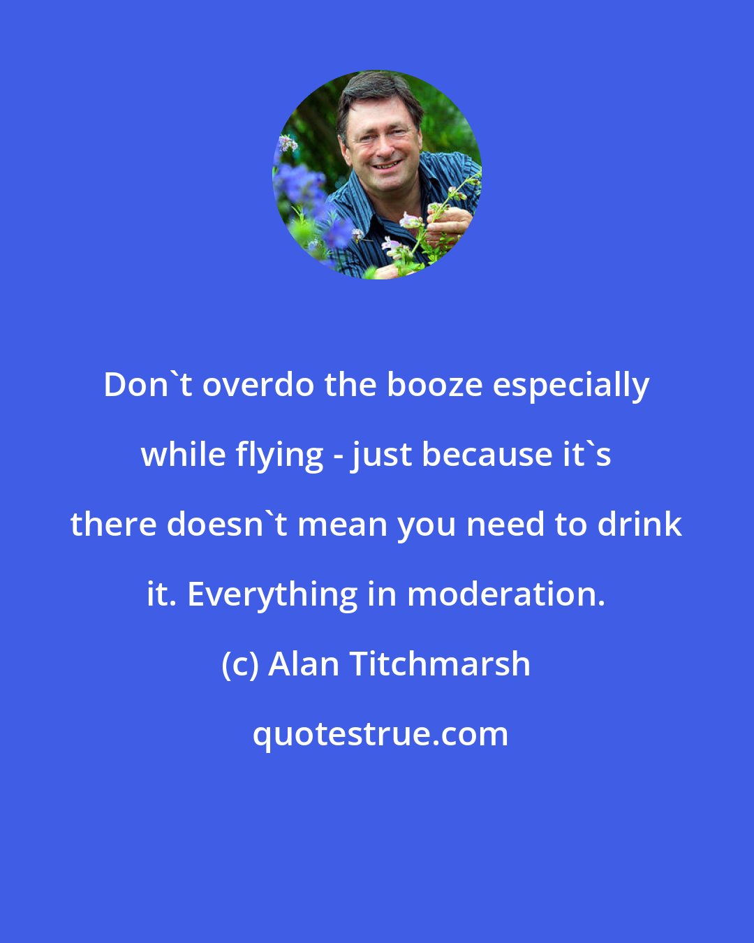Alan Titchmarsh: Don't overdo the booze especially while flying - just because it's there doesn't mean you need to drink it. Everything in moderation.