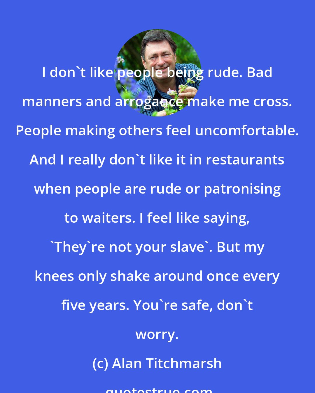 Alan Titchmarsh: I don't like people being rude. Bad manners and arrogance make me cross. People making others feel uncomfortable. And I really don't like it in restaurants when people are rude or patronising to waiters. I feel like saying, 'They're not your slave'. But my knees only shake around once every five years. You're safe, don't worry.