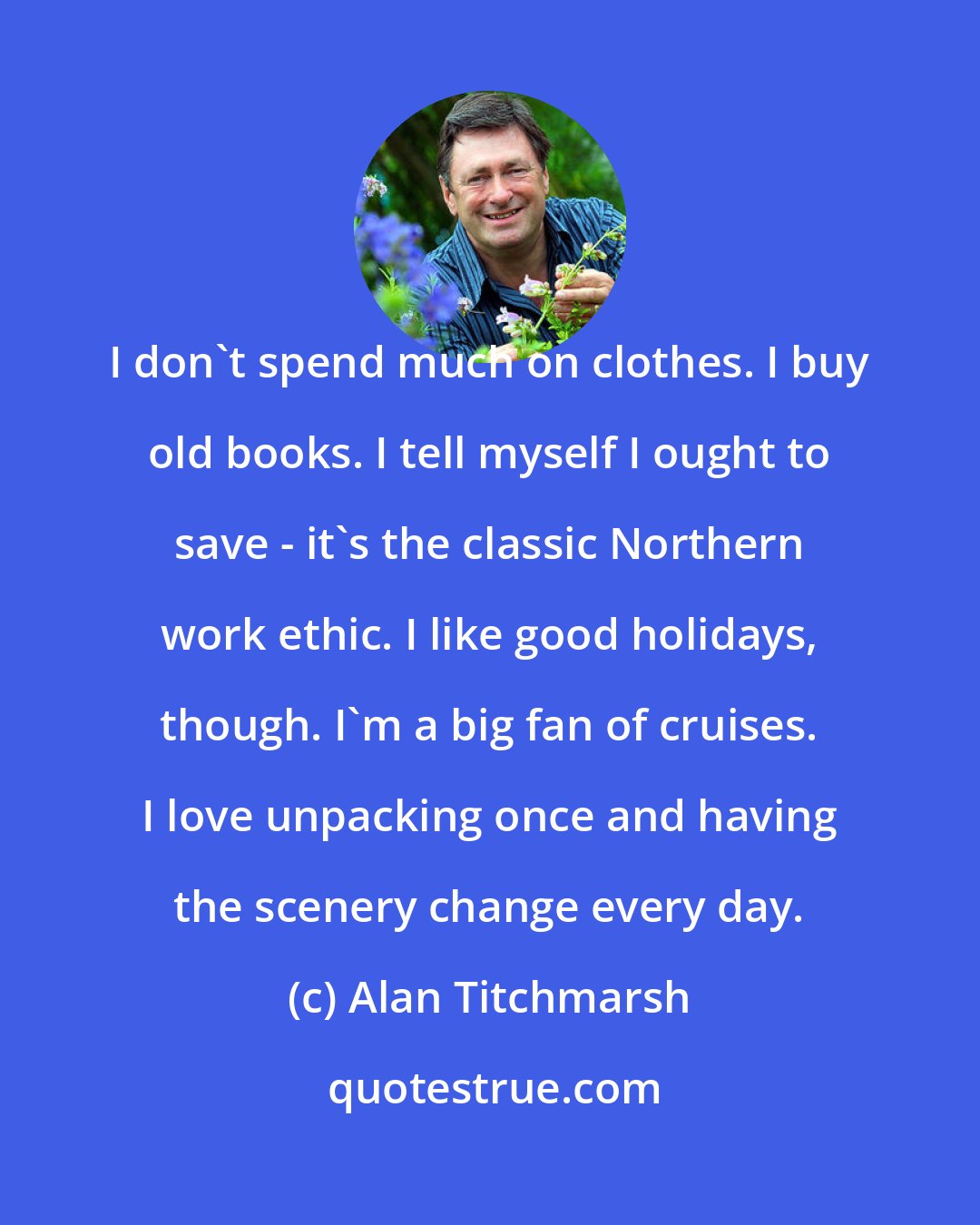 Alan Titchmarsh: I don't spend much on clothes. I buy old books. I tell myself I ought to save - it's the classic Northern work ethic. I like good holidays, though. I'm a big fan of cruises. I love unpacking once and having the scenery change every day.