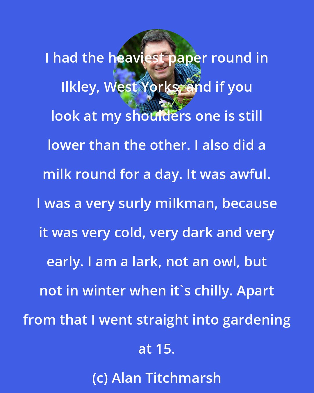 Alan Titchmarsh: I had the heaviest paper round in Ilkley, West Yorks, and if you look at my shoulders one is still lower than the other. I also did a milk round for a day. It was awful. I was a very surly milkman, because it was very cold, very dark and very early. I am a lark, not an owl, but not in winter when it's chilly. Apart from that I went straight into gardening at 15.