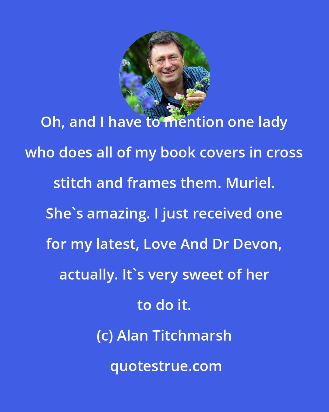 Alan Titchmarsh: Oh, and I have to mention one lady who does all of my book covers in cross stitch and frames them. Muriel. She's amazing. I just received one for my latest, Love And Dr Devon, actually. It's very sweet of her to do it.