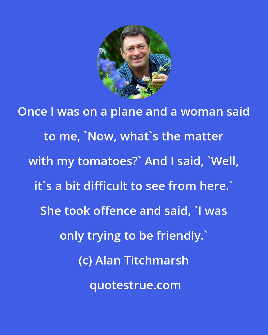 Alan Titchmarsh: Once I was on a plane and a woman said to me, 'Now, what's the matter with my tomatoes?' And I said, 'Well, it's a bit difficult to see from here.' She took offence and said, 'I was only trying to be friendly.'