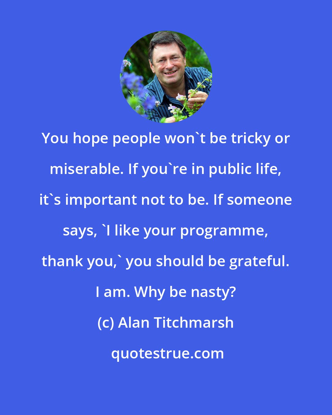 Alan Titchmarsh: You hope people won't be tricky or miserable. If you're in public life, it's important not to be. If someone says, 'I like your programme, thank you,' you should be grateful. I am. Why be nasty?