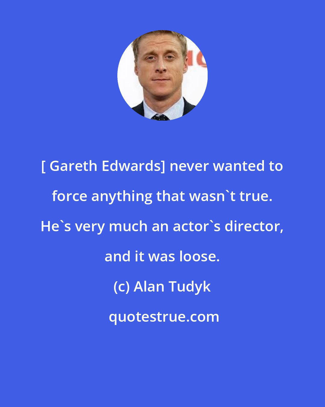 Alan Tudyk: [ Gareth Edwards] never wanted to force anything that wasn't true. He's very much an actor's director, and it was loose.