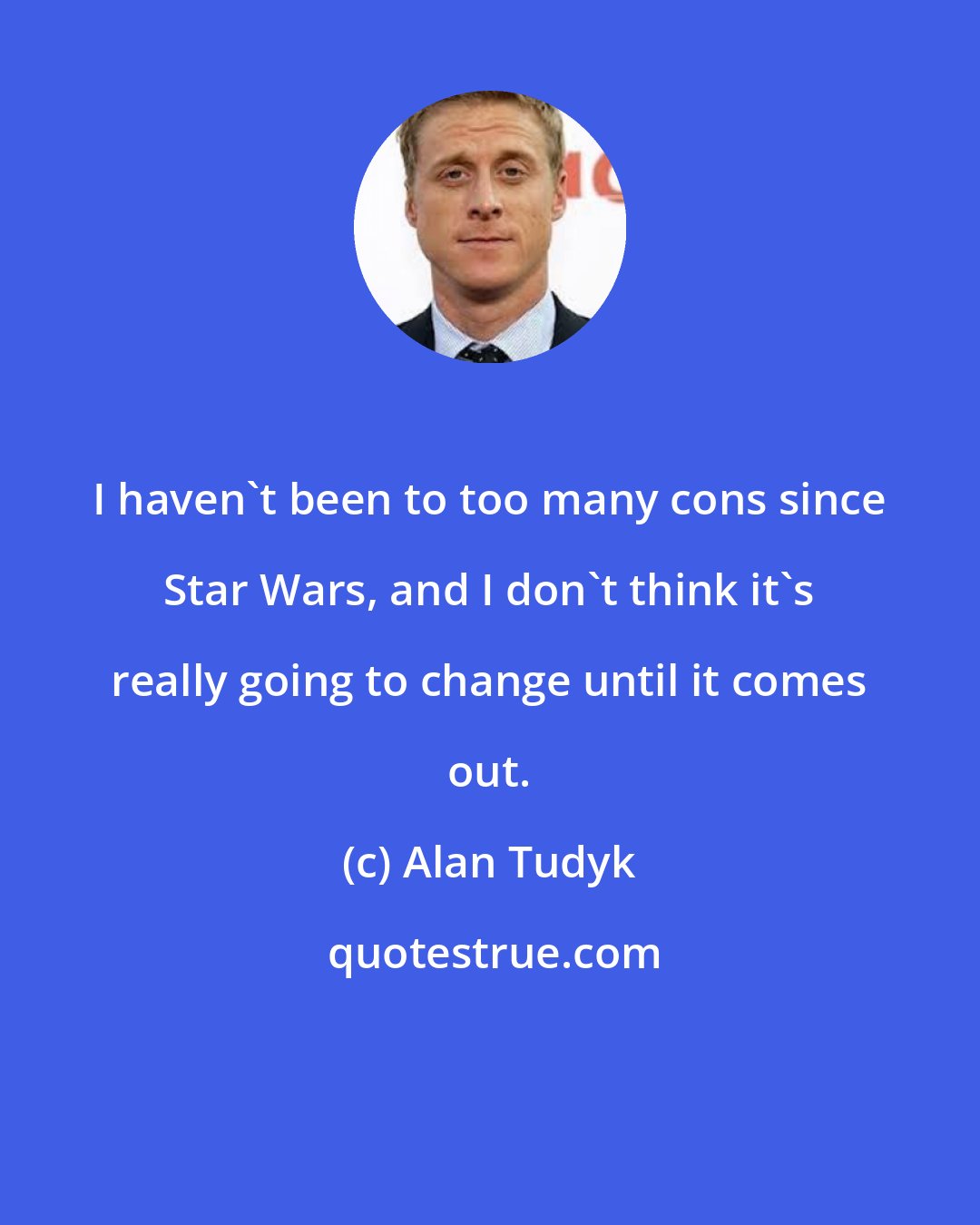 Alan Tudyk: I haven't been to too many cons since Star Wars, and I don't think it's really going to change until it comes out.