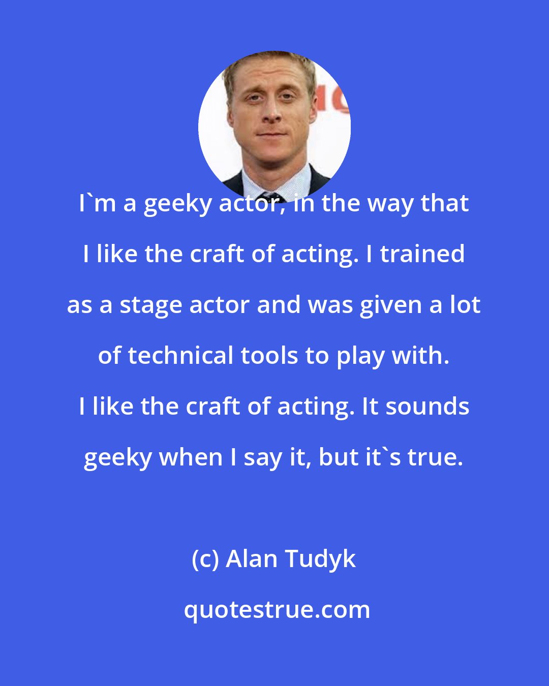 Alan Tudyk: I'm a geeky actor, in the way that I like the craft of acting. I trained as a stage actor and was given a lot of technical tools to play with. I like the craft of acting. It sounds geeky when I say it, but it's true.