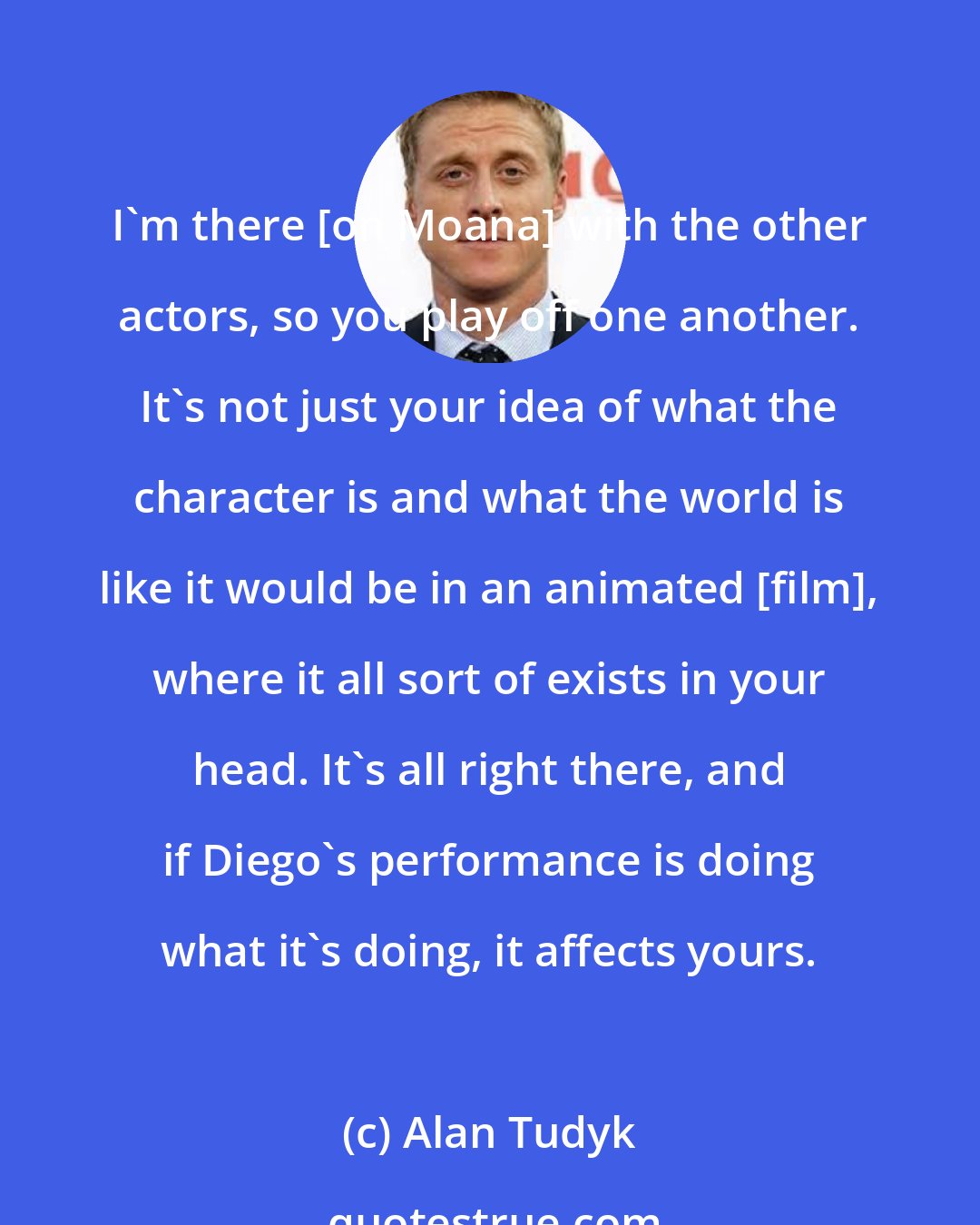 Alan Tudyk: I'm there [on Moana] with the other actors, so you play off one another. It's not just your idea of what the character is and what the world is like it would be in an animated [film], where it all sort of exists in your head. It's all right there, and if Diego's performance is doing what it's doing, it affects yours.