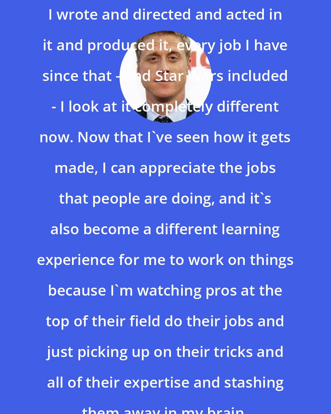 Alan Tudyk: I wrote and directed and acted in it and produced it, every job I have since that - and Star Wars included - I look at it completely different now. Now that I've seen how it gets made, I can appreciate the jobs that people are doing, and it's also become a different learning experience for me to work on things because I'm watching pros at the top of their field do their jobs and just picking up on their tricks and all of their expertise and stashing them away in my brain.