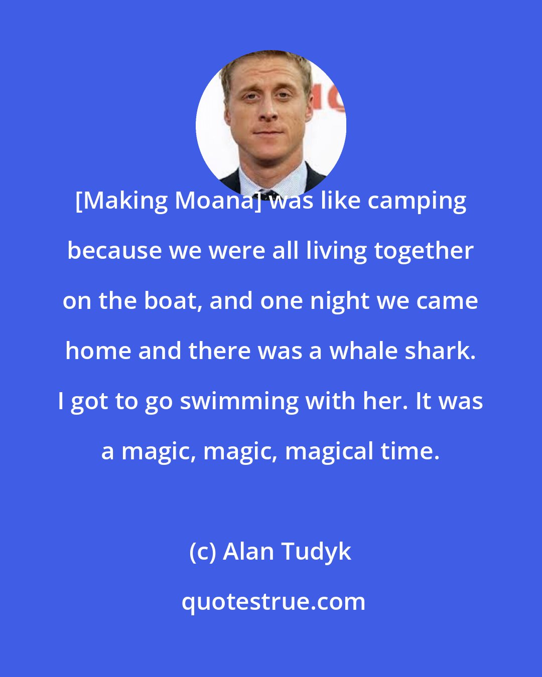 Alan Tudyk: [Making Moana] was like camping because we were all living together on the boat, and one night we came home and there was a whale shark. I got to go swimming with her. It was a magic, magic, magical time.