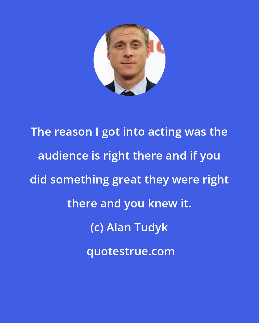 Alan Tudyk: The reason I got into acting was the audience is right there and if you did something great they were right there and you knew it.