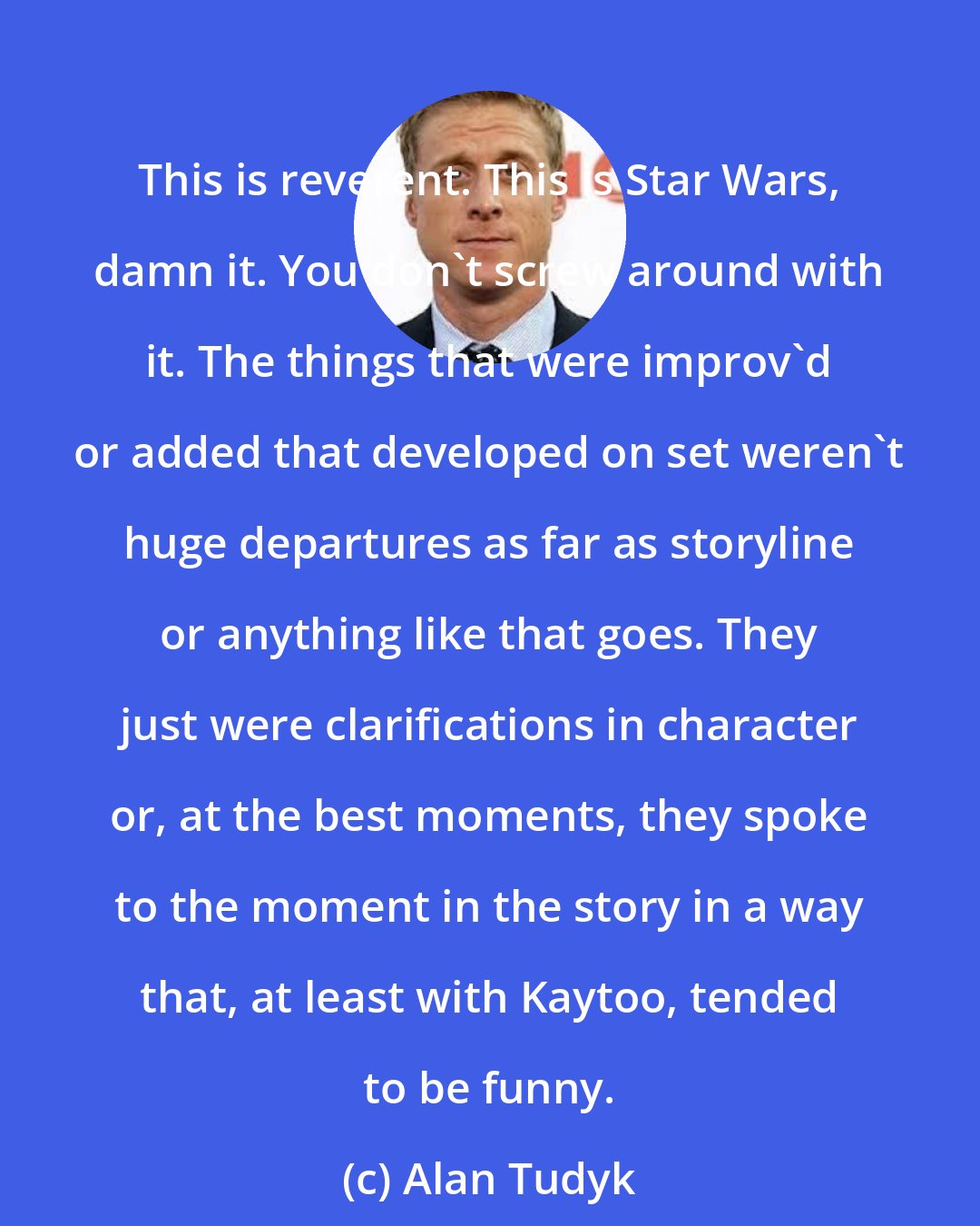 Alan Tudyk: This is reverent. This is Star Wars, damn it. You don't screw around with it. The things that were improv'd or added that developed on set weren't huge departures as far as storyline or anything like that goes. They just were clarifications in character or, at the best moments, they spoke to the moment in the story in a way that, at least with Kaytoo, tended to be funny.