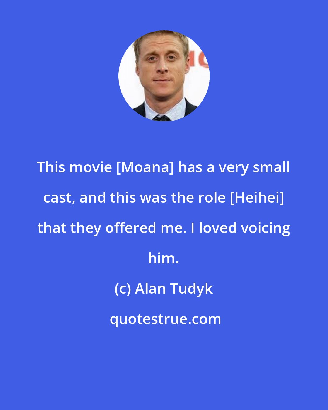 Alan Tudyk: This movie [Moana] has a very small cast, and this was the role [Heihei] that they offered me. I loved voicing him.