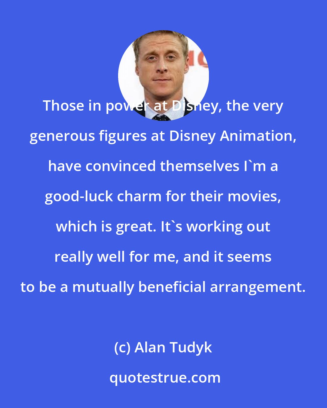 Alan Tudyk: Those in power at Disney, the very generous figures at Disney Animation, have convinced themselves I'm a good-luck charm for their movies, which is great. It's working out really well for me, and it seems to be a mutually beneficial arrangement.