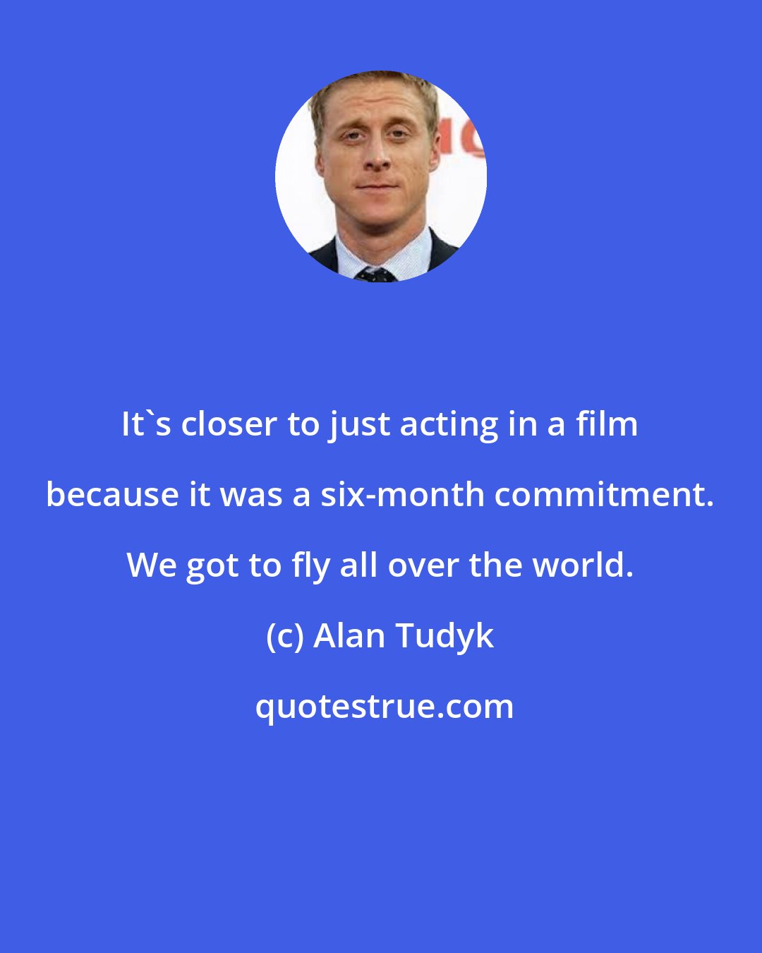 Alan Tudyk: It's closer to just acting in a film because it was a six-month commitment. We got to fly all over the world.