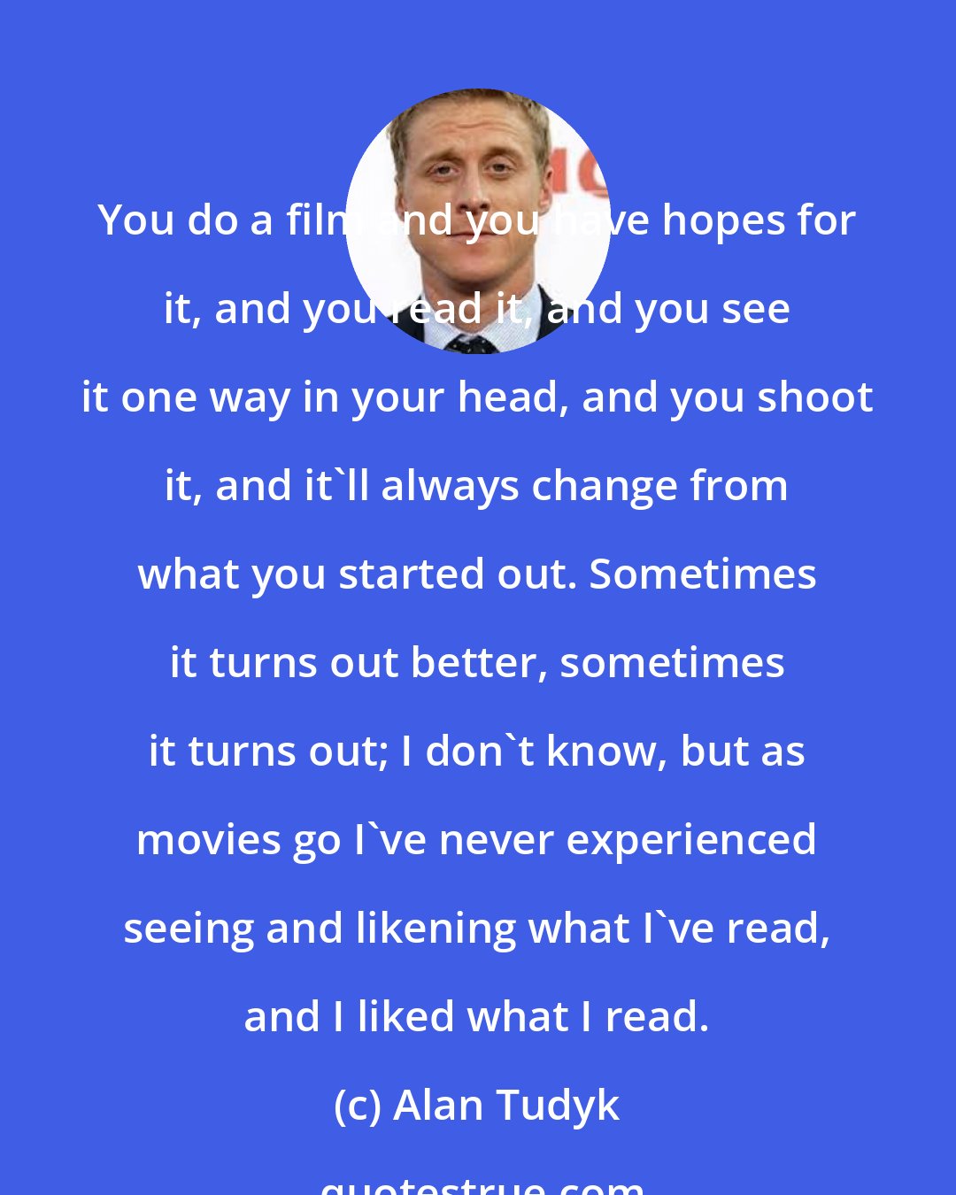 Alan Tudyk: You do a film and you have hopes for it, and you read it, and you see it one way in your head, and you shoot it, and it'll always change from what you started out. Sometimes it turns out better, sometimes it turns out; I don't know, but as movies go I've never experienced seeing and likening what I've read, and I liked what I read.