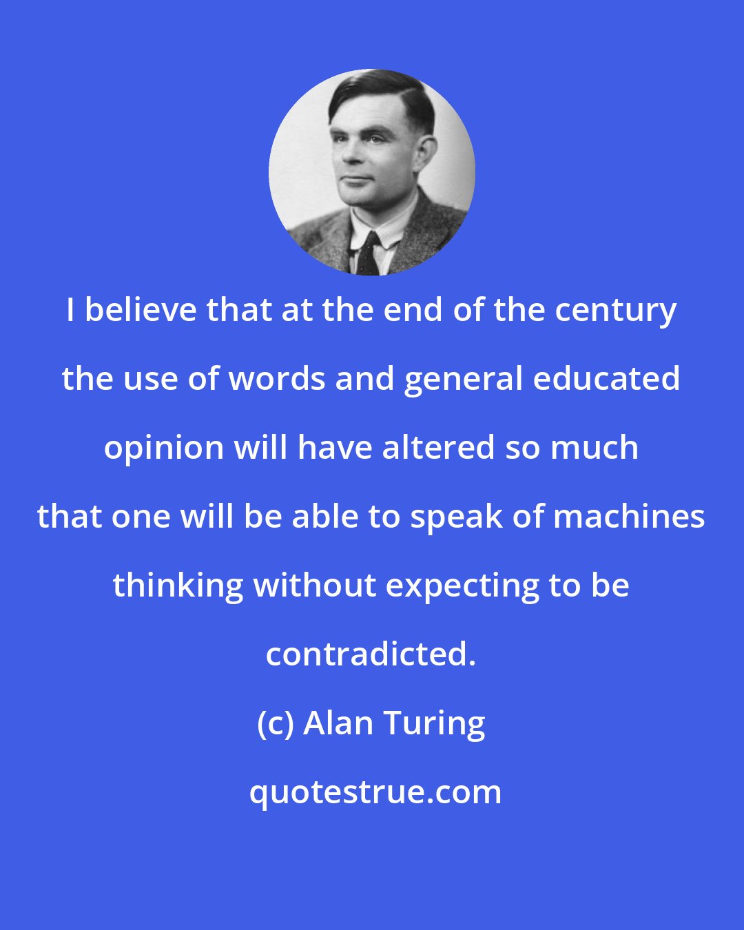 Alan Turing: I believe that at the end of the century the use of words and general educated opinion will have altered so much that one will be able to speak of machines thinking without expecting to be contradicted.