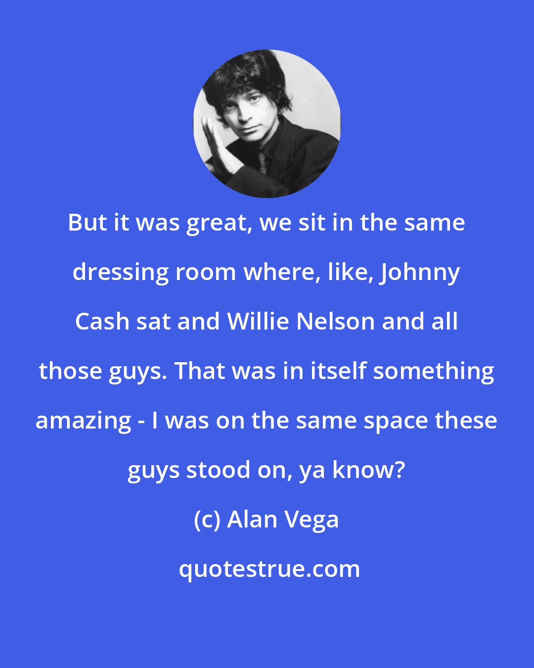 Alan Vega: But it was great, we sit in the same dressing room where, like, Johnny Cash sat and Willie Nelson and all those guys. That was in itself something amazing - I was on the same space these guys stood on, ya know?