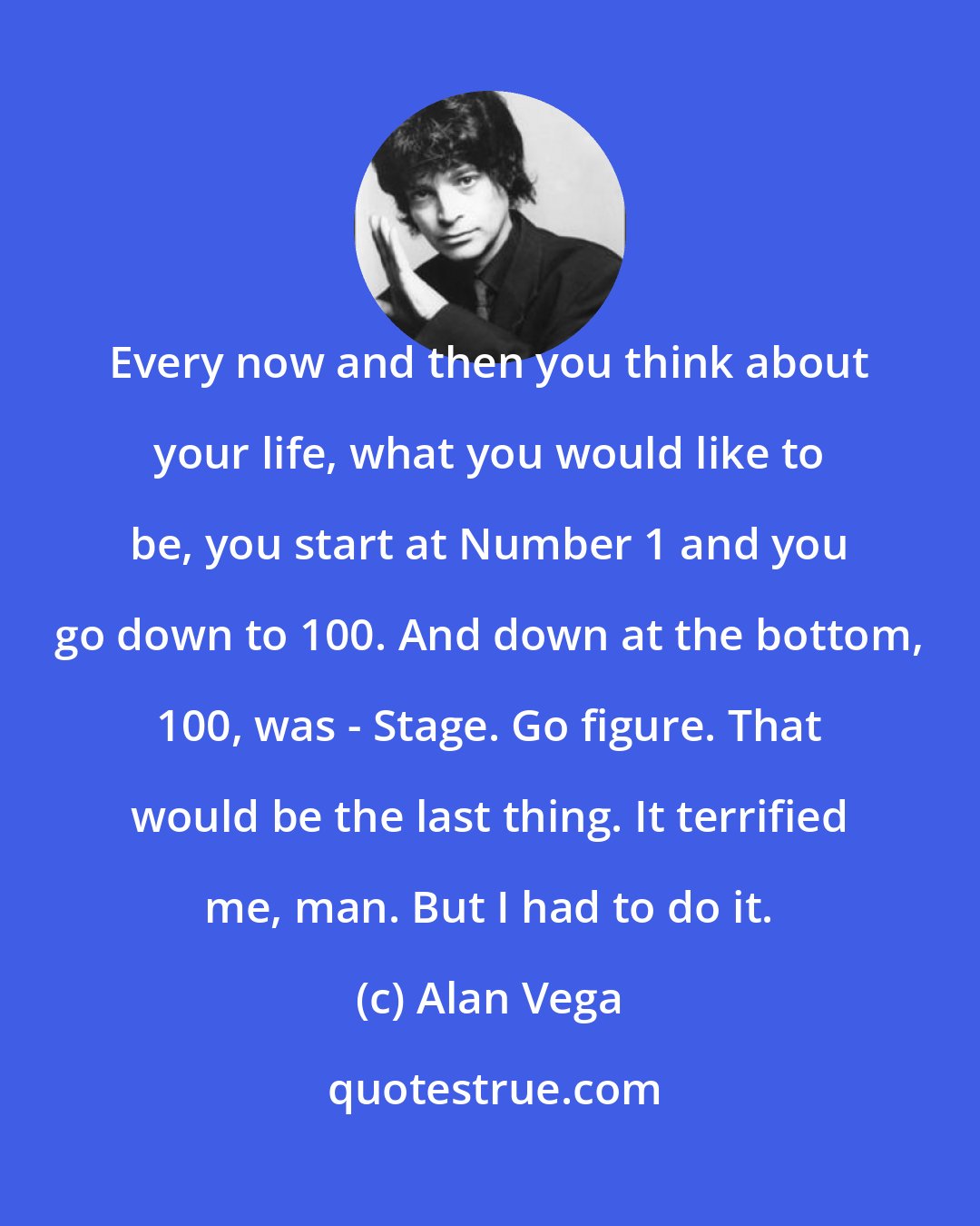Alan Vega: Every now and then you think about your life, what you would like to be, you start at Number 1 and you go down to 100. And down at the bottom, 100, was - Stage. Go figure. That would be the last thing. It terrified me, man. But I had to do it.
