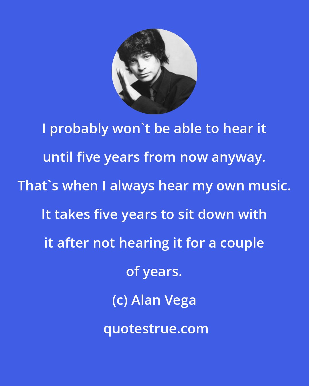 Alan Vega: I probably won't be able to hear it until five years from now anyway. That's when I always hear my own music. It takes five years to sit down with it after not hearing it for a couple of years.