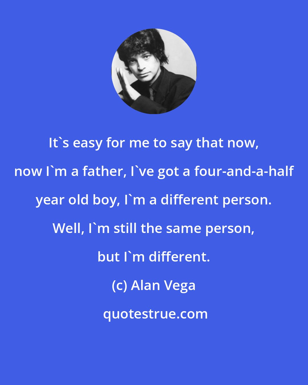 Alan Vega: It's easy for me to say that now, now I'm a father, I've got a four-and-a-half year old boy, I'm a different person. Well, I'm still the same person, but I'm different.