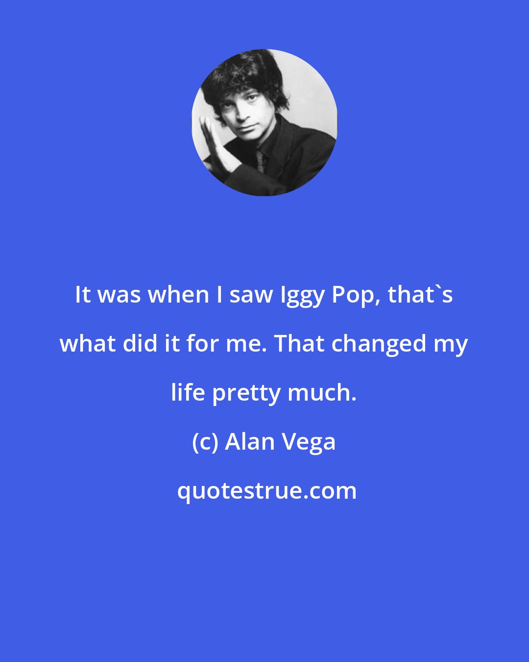 Alan Vega: It was when I saw Iggy Pop, that's what did it for me. That changed my life pretty much.