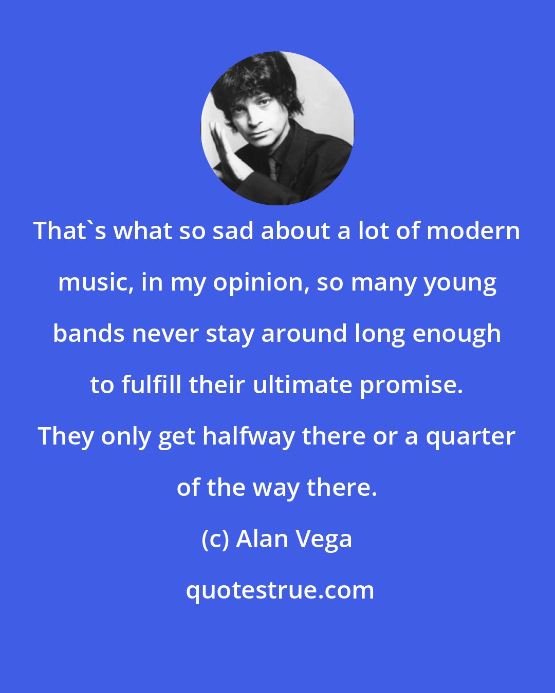 Alan Vega: That's what so sad about a lot of modern music, in my opinion, so many young bands never stay around long enough to fulfill their ultimate promise. They only get halfway there or a quarter of the way there.