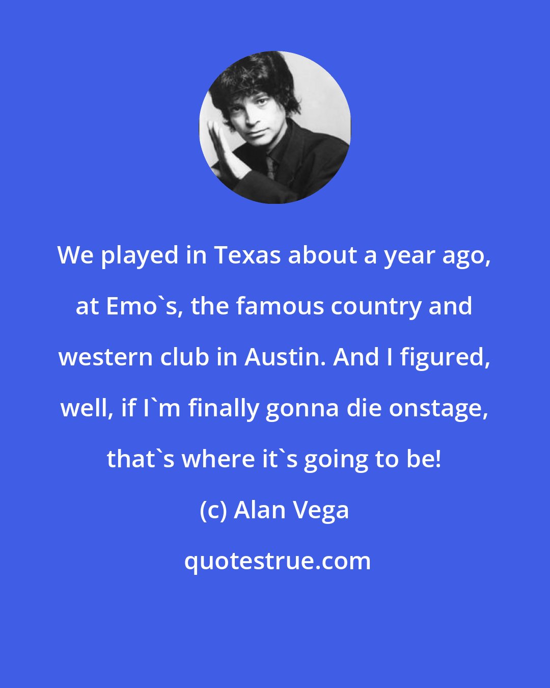 Alan Vega: We played in Texas about a year ago, at Emo's, the famous country and western club in Austin. And I figured, well, if I'm finally gonna die onstage, that's where it's going to be!