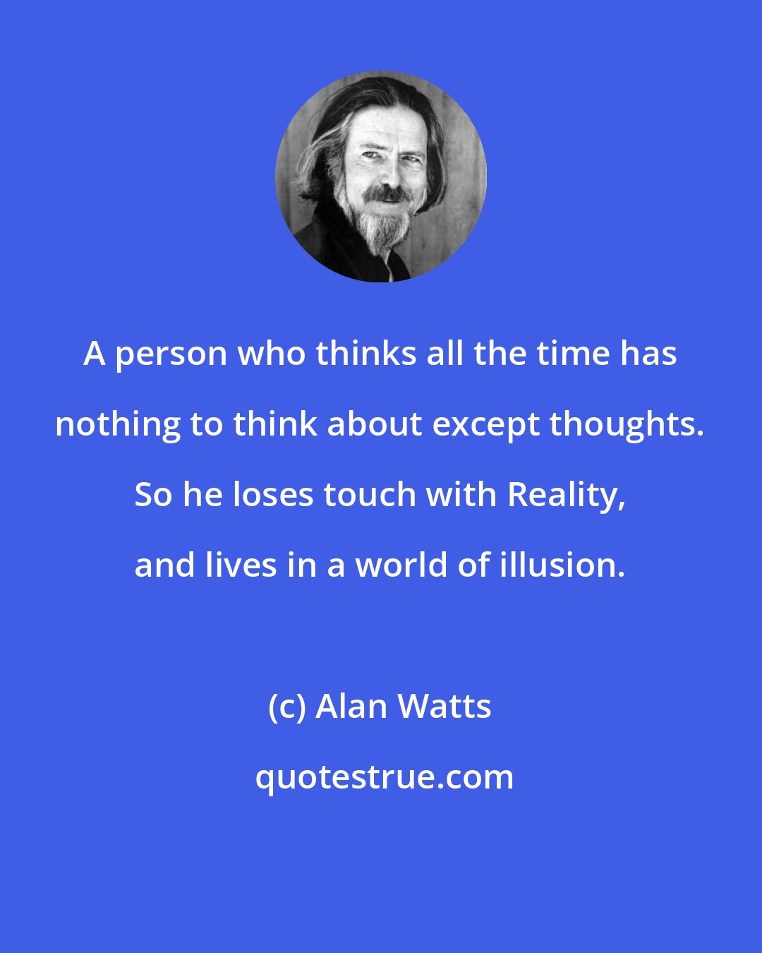 Alan Watts: A person who thinks all the time has nothing to think about except thoughts. So he loses touch with Reality, and lives in a world of illusion.