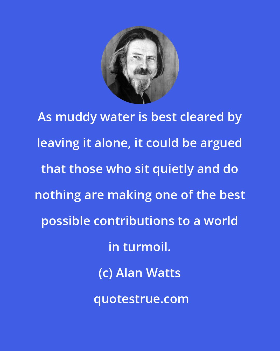 Alan Watts: As muddy water is best cleared by leaving it alone, it could be argued that those who sit quietly and do nothing are making one of the best possible contributions to a world in turmoil.