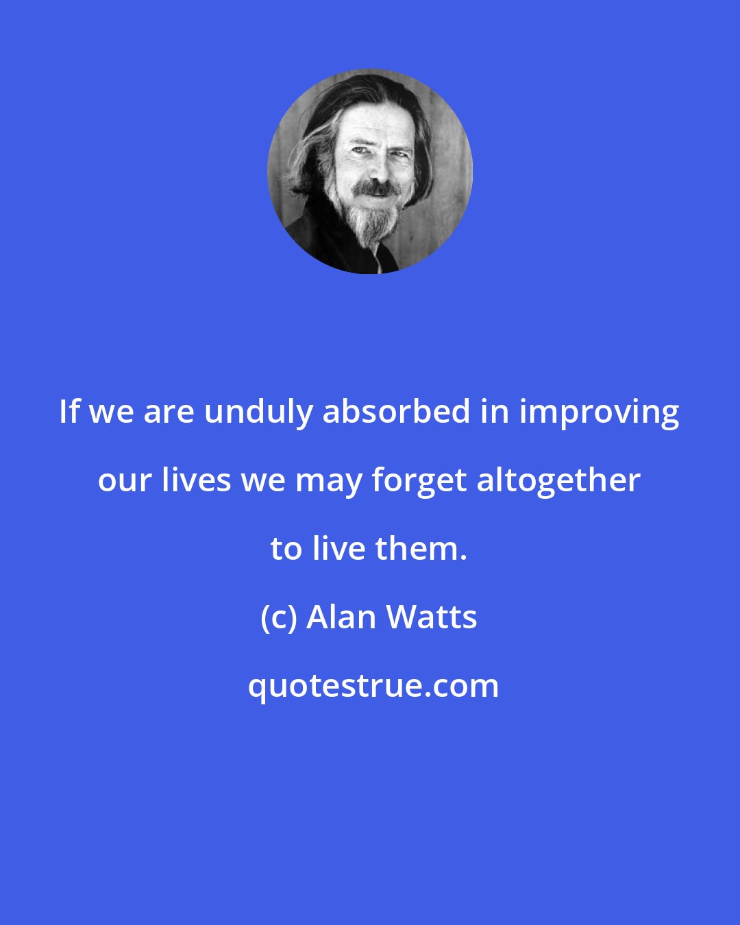 Alan Watts: If we are unduly absorbed in improving our lives we may forget altogether to live them.