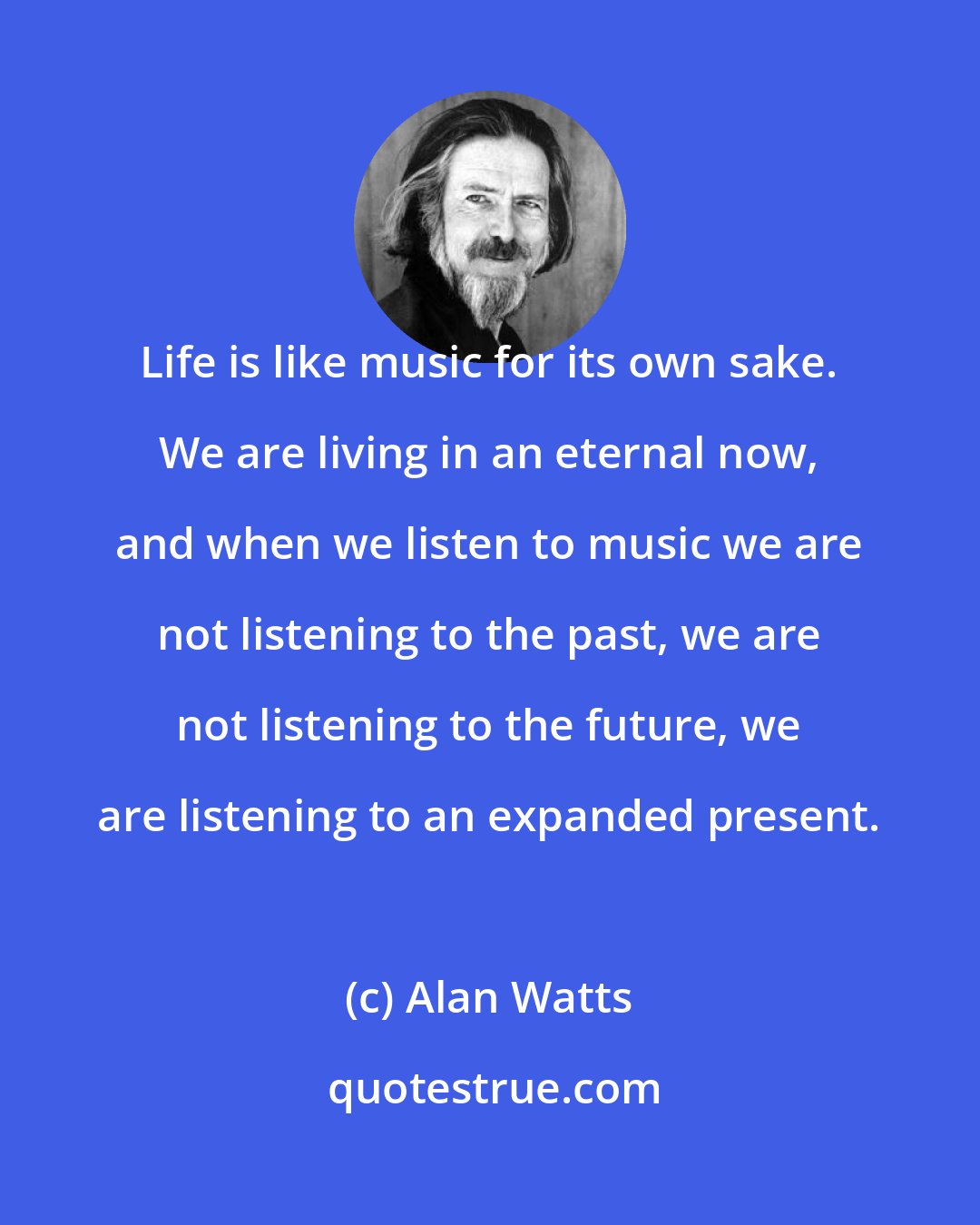 Alan Watts: Life is like music for its own sake. We are living in an eternal now, and when we listen to music we are not listening to the past, we are not listening to the future, we are listening to an expanded present.