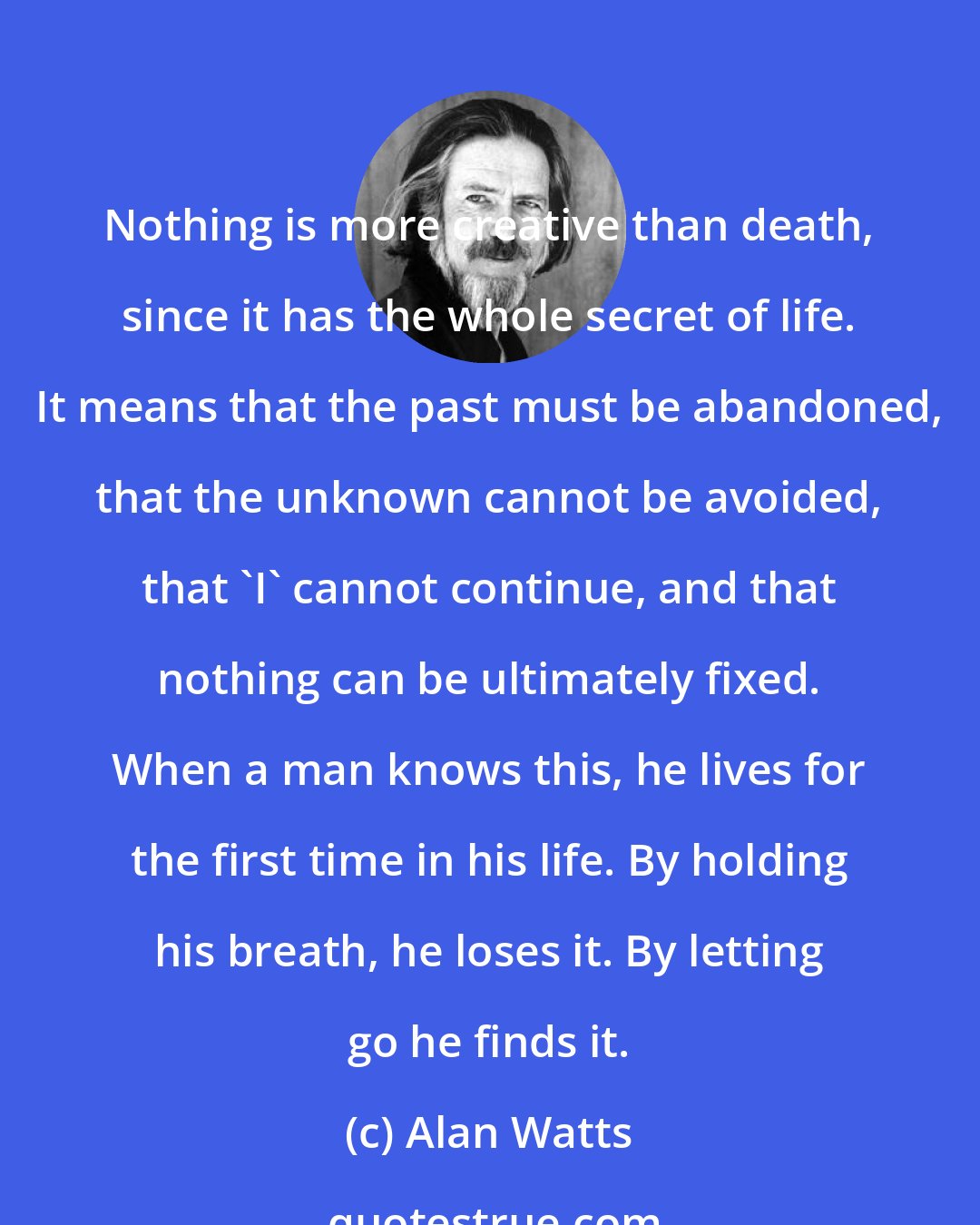 Alan Watts: Nothing is more creative than death, since it has the whole secret of life. It means that the past must be abandoned, that the unknown cannot be avoided, that 'I' cannot continue, and that nothing can be ultimately fixed. When a man knows this, he lives for the first time in his life. By holding his breath, he loses it. By letting go he finds it.