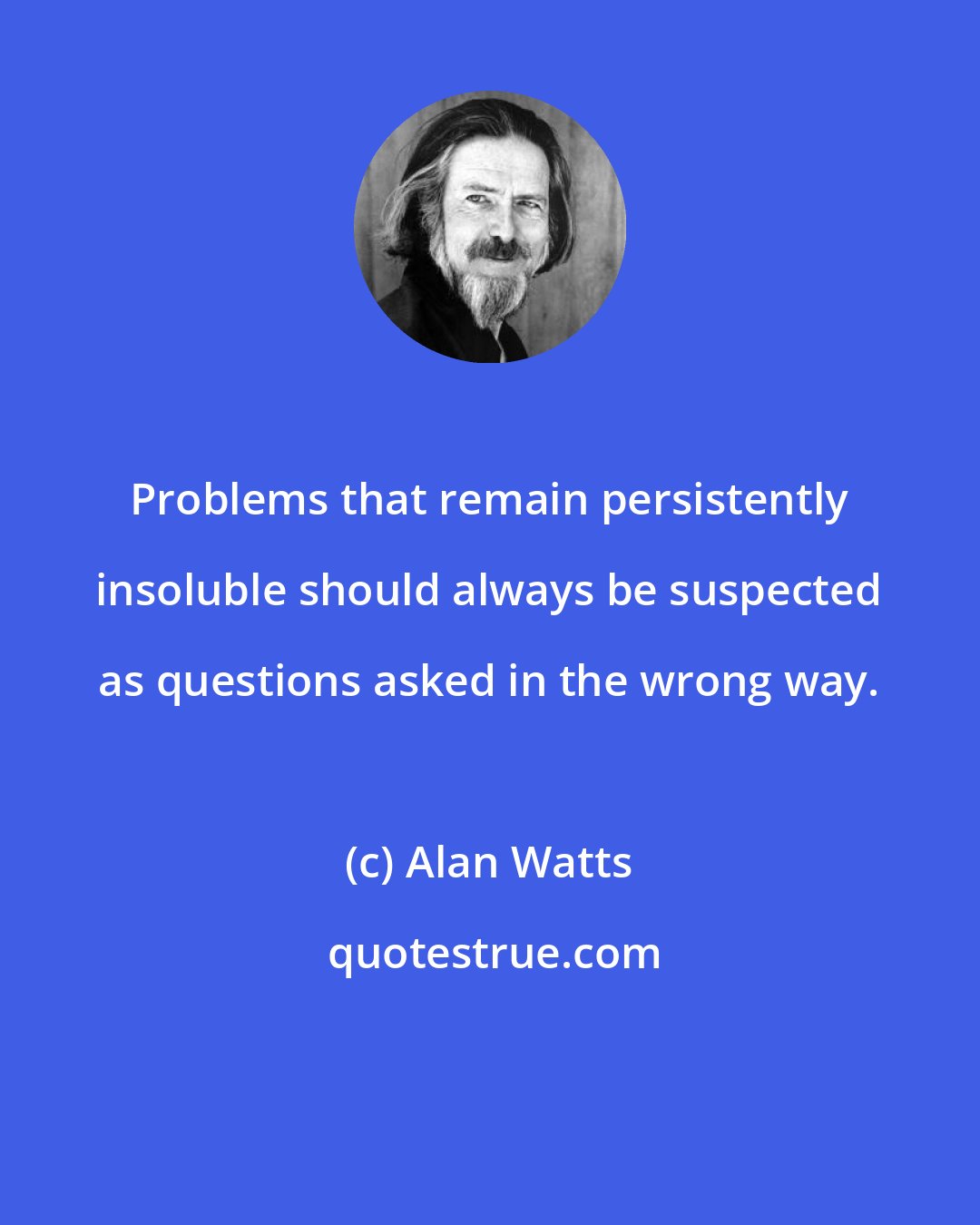 Alan Watts: Problems that remain persistently insoluble should always be suspected as questions asked in the wrong way.