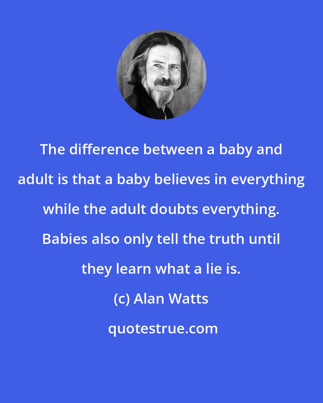 Alan Watts: The difference between a baby and adult is that a baby believes in everything while the adult doubts everything. Babies also only tell the truth until they learn what a lie is.