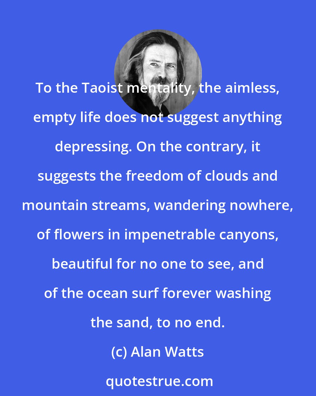 Alan Watts: To the Taoist mentality, the aimless, empty life does not suggest anything depressing. On the contrary, it suggests the freedom of clouds and mountain streams, wandering nowhere, of flowers in impenetrable canyons, beautiful for no one to see, and of the ocean surf forever washing the sand, to no end.