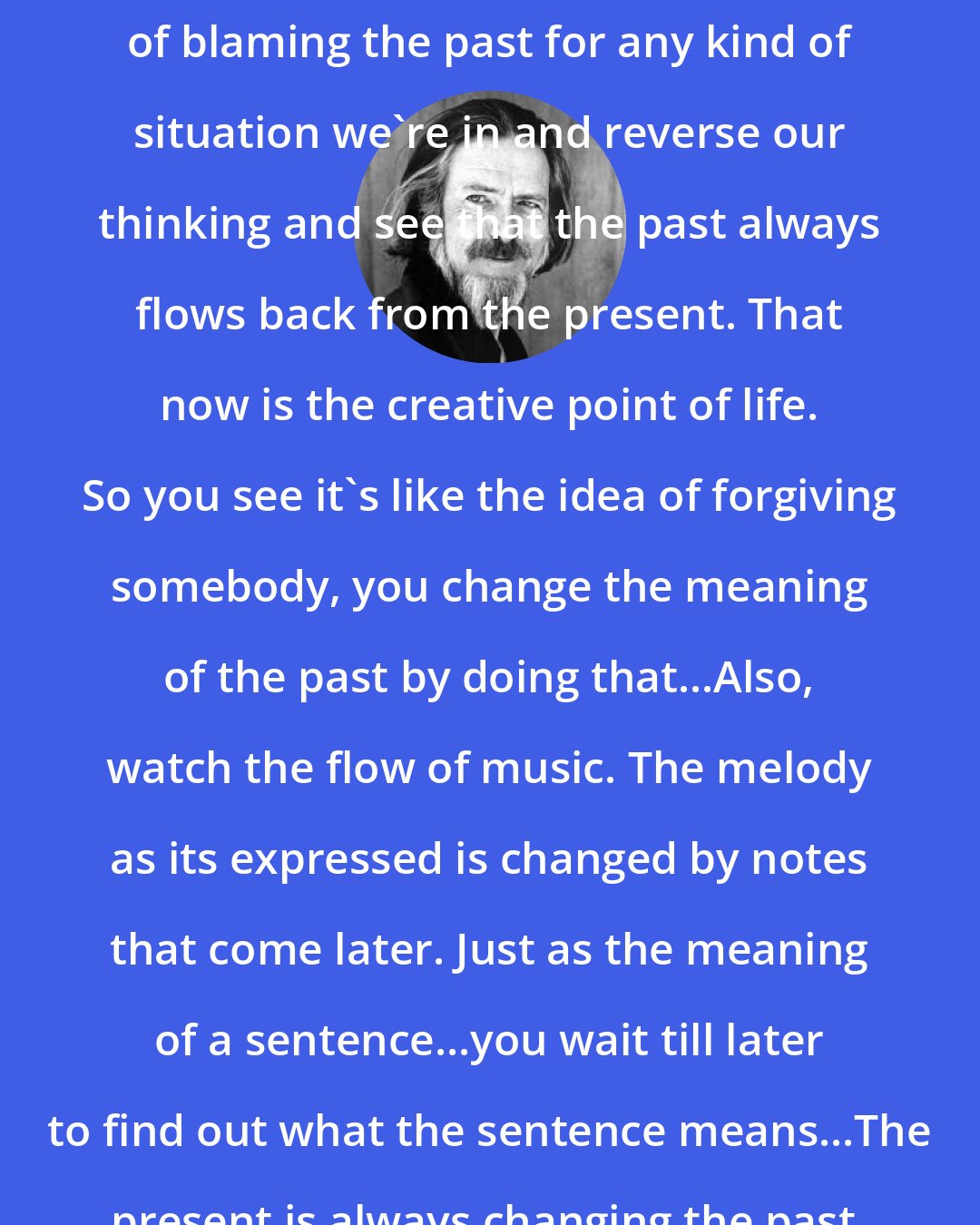 Alan Watts: We must abandon completely the notion of blaming the past for any kind of situation we're in and reverse our thinking and see that the past always flows back from the present. That now is the creative point of life. So you see it's like the idea of forgiving somebody, you change the meaning of the past by doing that...Also, watch the flow of music. The melody as its expressed is changed by notes that come later. Just as the meaning of a sentence...you wait till later to find out what the sentence means...The present is always changing the past.