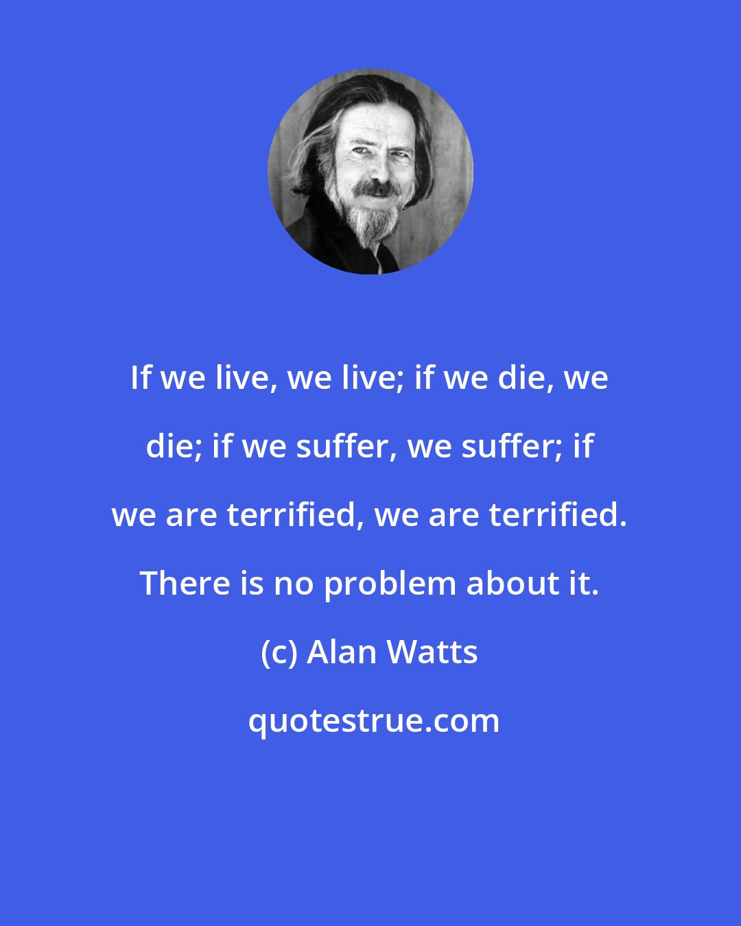 Alan Watts: If we live, we live; if we die, we die; if we suffer, we suffer; if we are terrified, we are terrified. There is no problem about it.