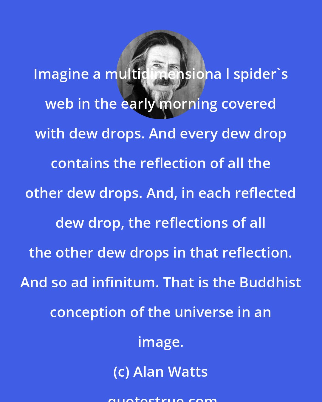 Alan Watts: Imagine a multidimensiona l spider's web in the early morning covered with dew drops. And every dew drop contains the reflection of all the other dew drops. And, in each reflected dew drop, the reflections of all the other dew drops in that reflection. And so ad infinitum. That is the Buddhist conception of the universe in an image.