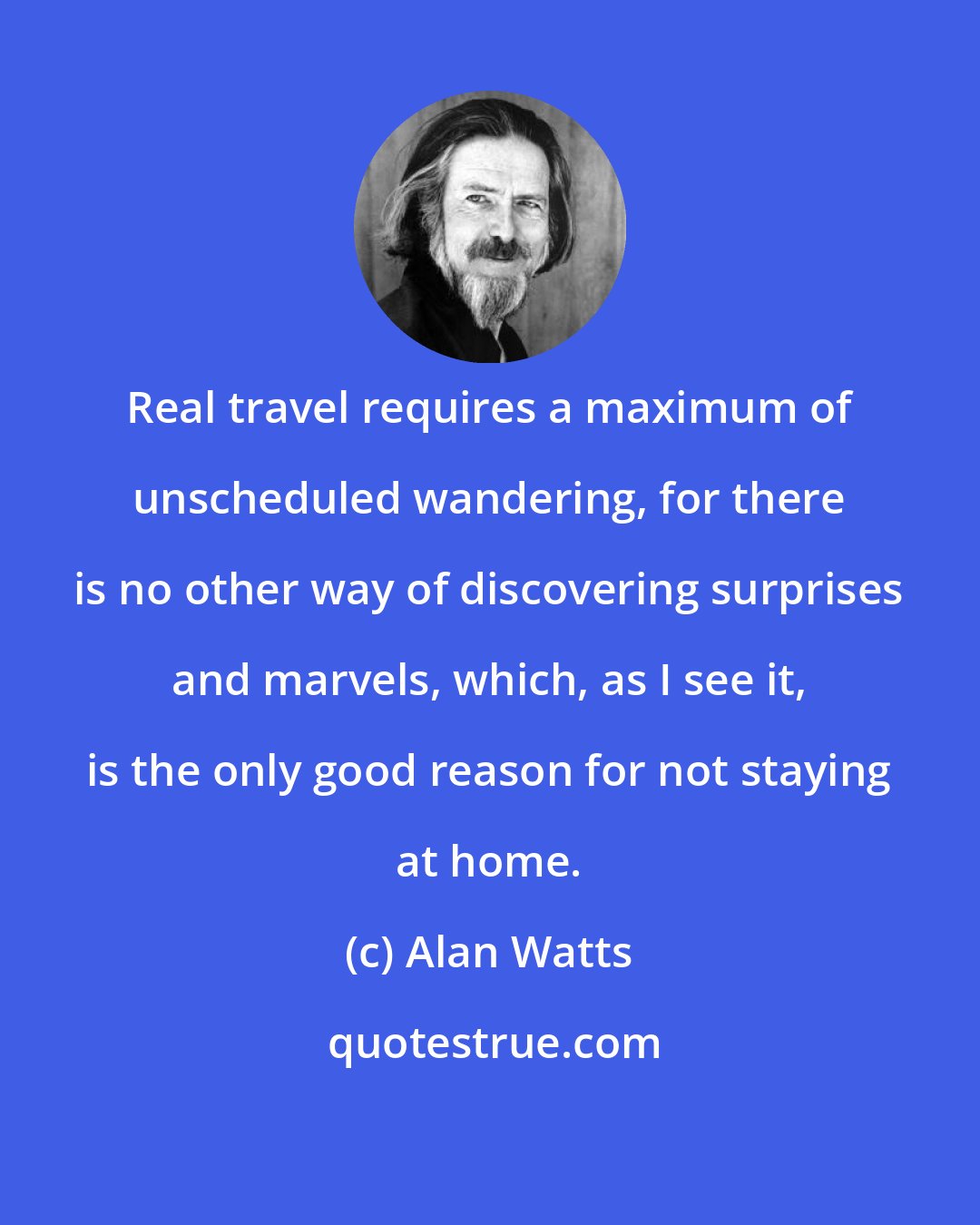 Alan Watts: Real travel requires a maximum of unscheduled wandering, for there is no other way of discovering surprises and marvels, which, as I see it, is the only good reason for not staying at home.