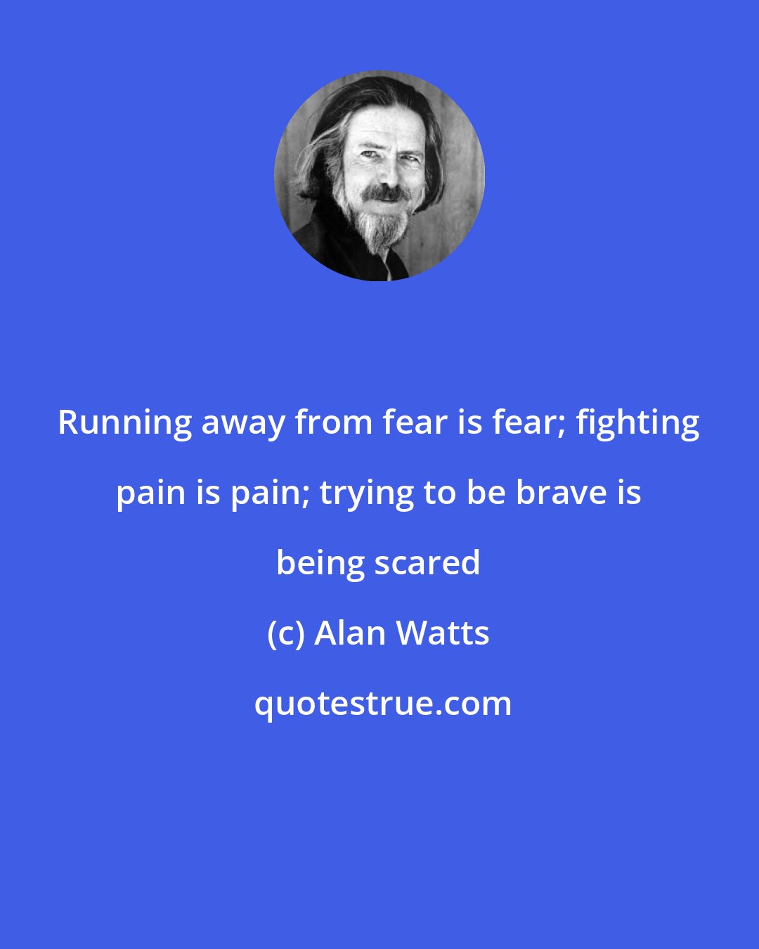 Alan Watts: Running away from fear is fear; fighting pain is pain; trying to be brave is being scared