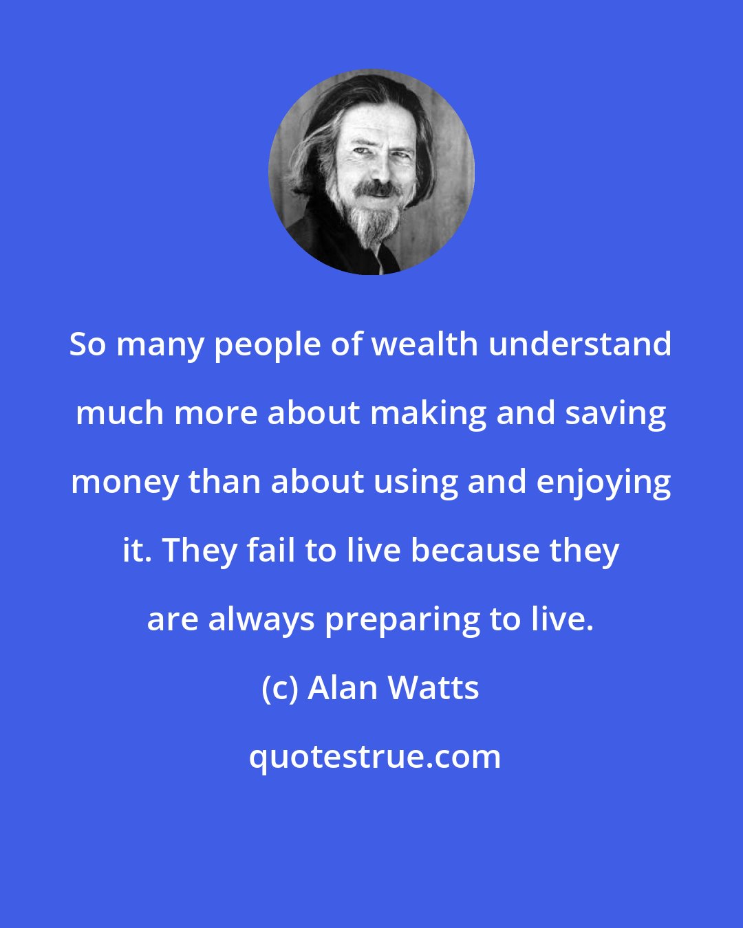 Alan Watts: So many people of wealth understand much more about making and saving money than about using and enjoying it. They fail to live because they are always preparing to live.