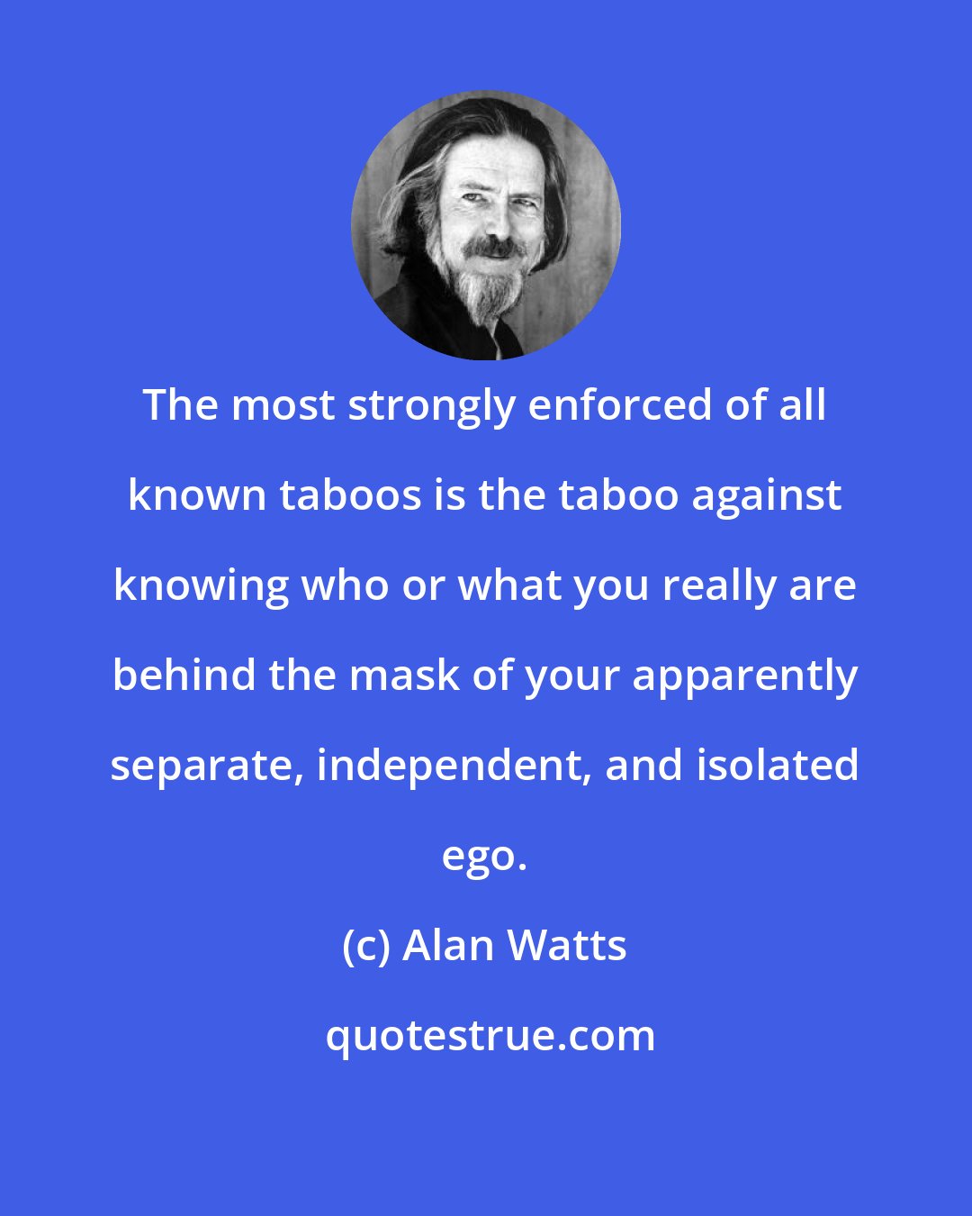 Alan Watts: The most strongly enforced of all known taboos is the taboo against knowing who or what you really are behind the mask of your apparently separate, independent, and isolated ego.