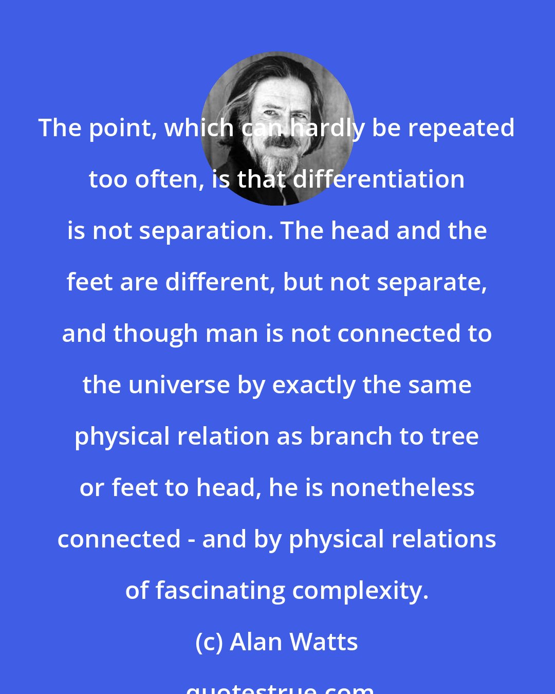 Alan Watts: The point, which can hardly be repeated too often, is that differentiation is not separation. The head and the feet are different, but not separate, and though man is not connected to the universe by exactly the same physical relation as branch to tree or feet to head, he is nonetheless connected - and by physical relations of fascinating complexity.