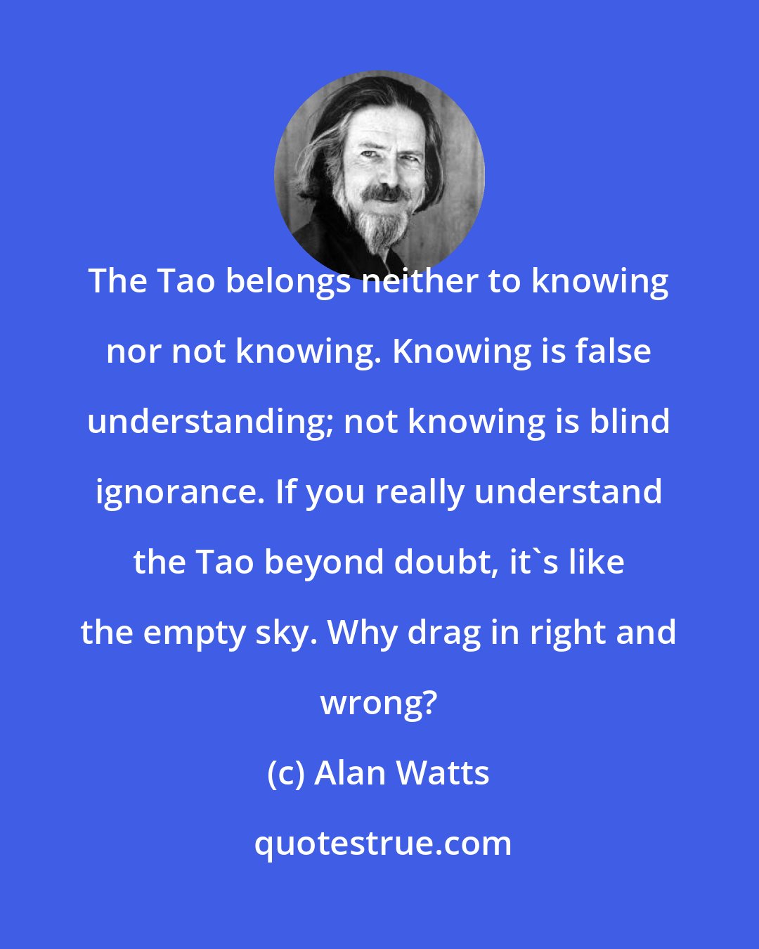 Alan Watts: The Tao belongs neither to knowing nor not knowing. Knowing is false understanding; not knowing is blind ignorance. If you really understand the Tao beyond doubt, it's like the empty sky. Why drag in right and wrong?