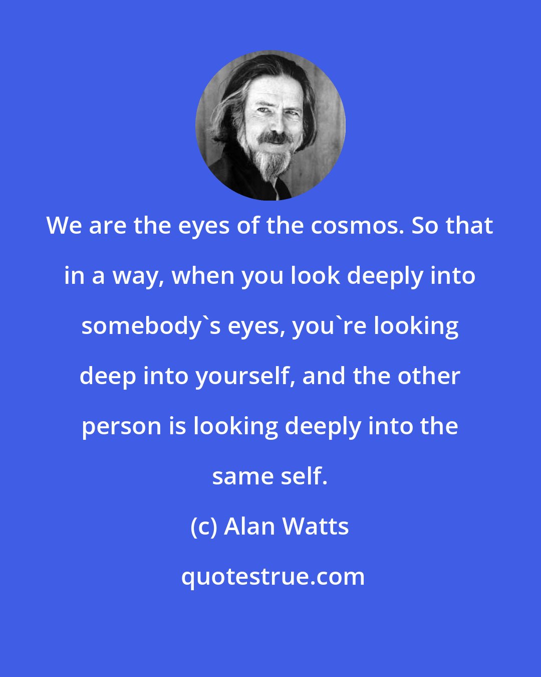 Alan Watts: We are the eyes of the cosmos. So that in a way, when you look deeply into somebody's eyes, you're looking deep into yourself, and the other person is looking deeply into the same self.