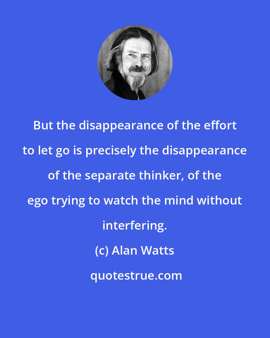 Alan Watts: But the disappearance of the effort to let go is precisely the disappearance of the separate thinker, of the ego trying to watch the mind without interfering.