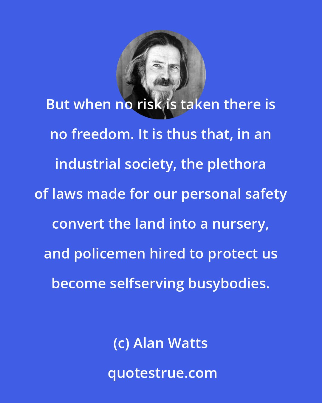 Alan Watts: But when no risk is taken there is no freedom. It is thus that, in an industrial society, the plethora of laws made for our personal safety convert the land into a nursery, and policemen hired to protect us become selfserving busybodies.