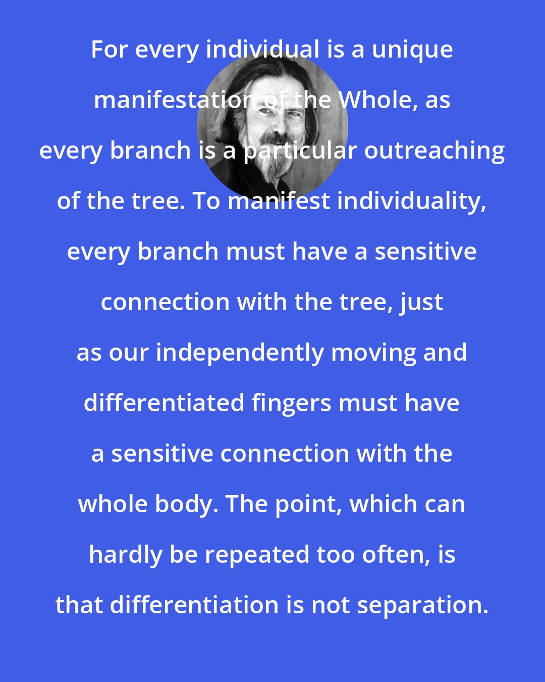 Alan Watts: For every individual is a unique manifestation of the Whole, as every branch is a particular outreaching of the tree. To manifest individuality, every branch must have a sensitive connection with the tree, just as our independently moving and differentiated fingers must have a sensitive connection with the whole body. The point, which can hardly be repeated too often, is that differentiation is not separation.