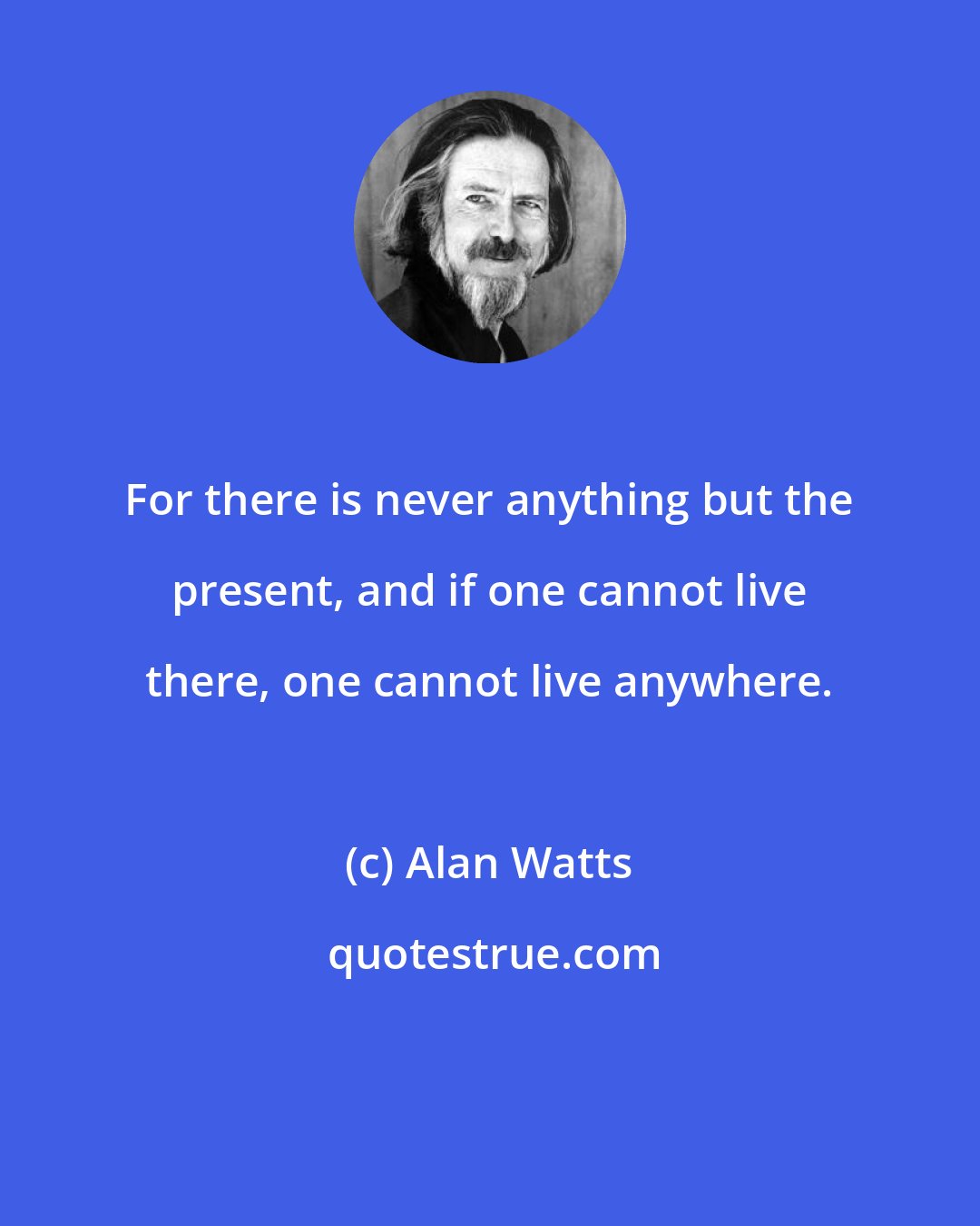 Alan Watts: For there is never anything but the present, and if one cannot live there, one cannot live anywhere.